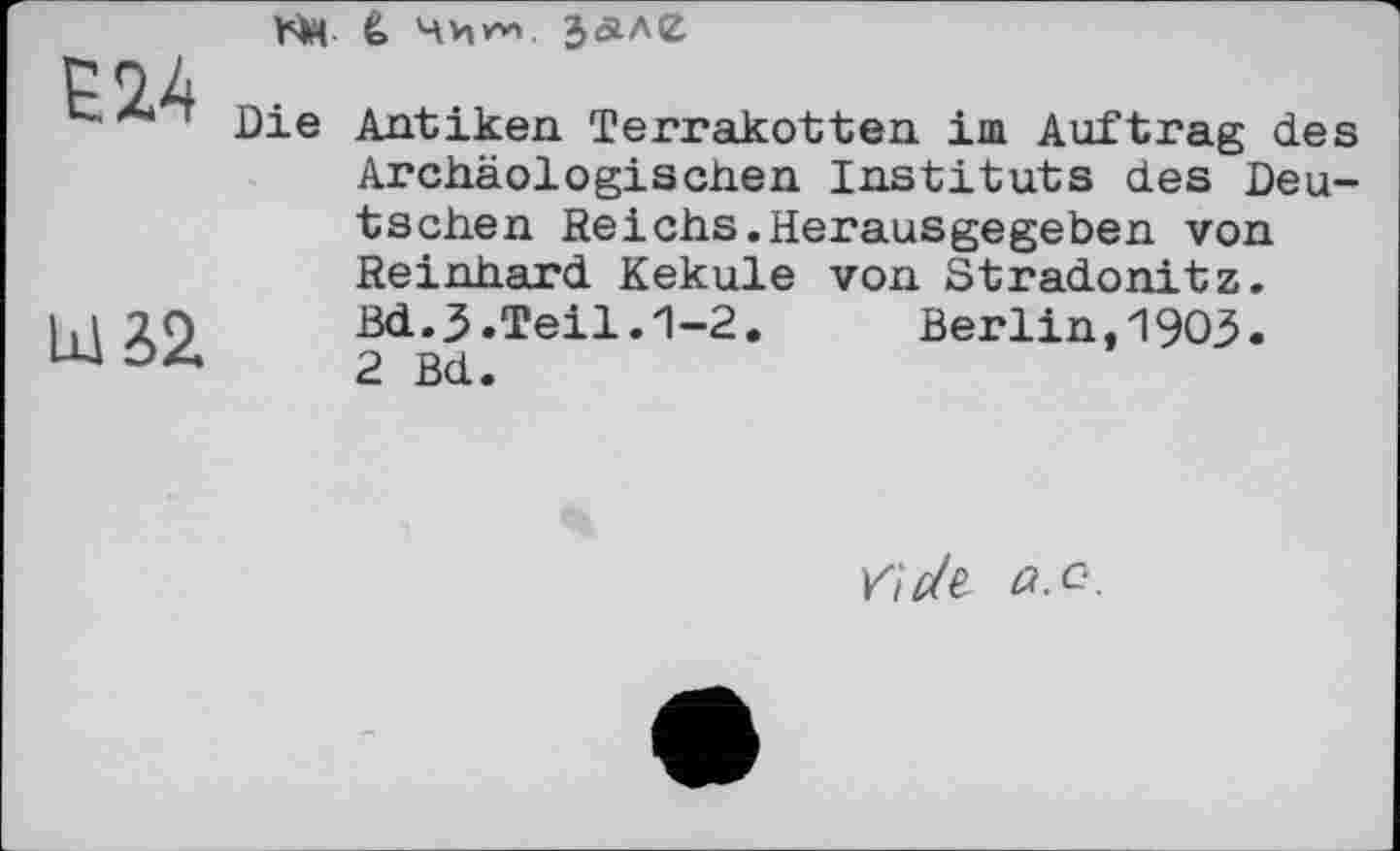 ﻿Е24
Lxl S2.
bM è> з<але
Die Antiken Terrakotten іш Auftrag des Archäologischen Instituts des Deutschen Reichs.Herausgegeben von Reinhard Kekule von Stradonitz.
Bd.J.Teil.1-2.	Berlin,1903.
2 Bd.
